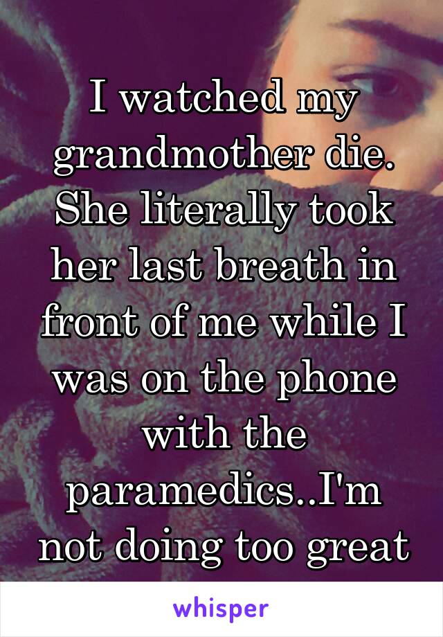 I watched my grandmother die. She literally took her last breath in front of me while I was on the phone with the paramedics..I'm not doing too great