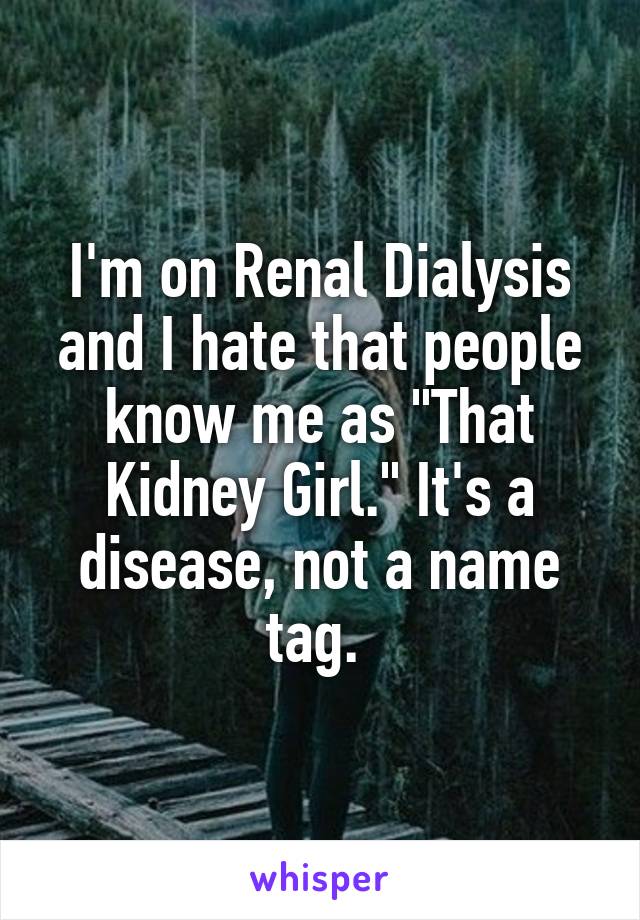I'm on Renal Dialysis and I hate that people know me as "That Kidney Girl." It's a disease, not a name tag. 