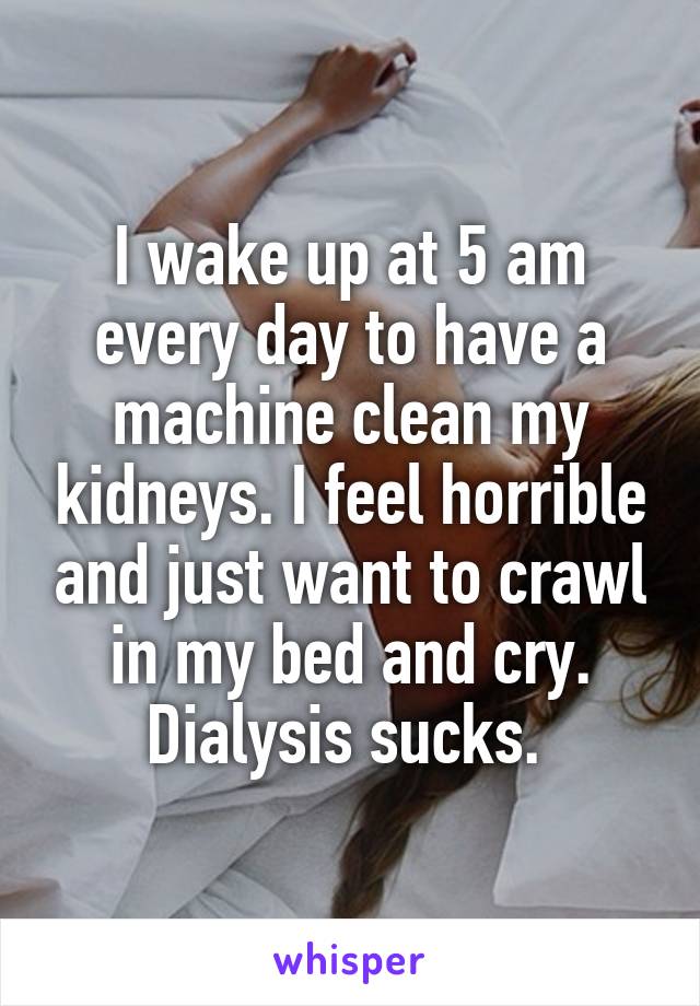 I wake up at 5 am every day to have a machine clean my kidneys. I feel horrible and just want to crawl in my bed and cry. Dialysis sucks. 