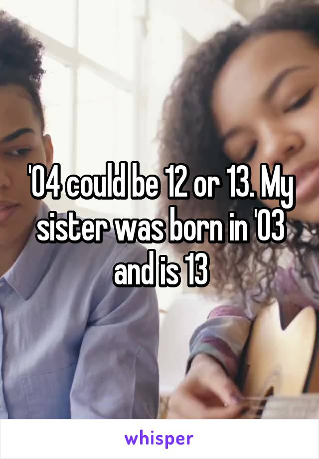 '04 could be 12 or 13. My sister was born in '03 and is 13