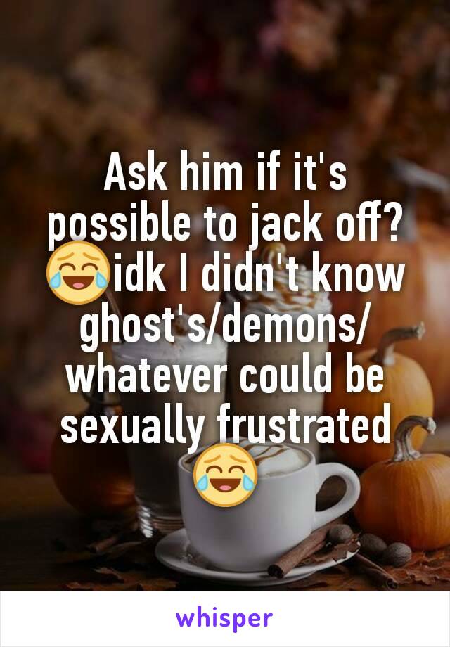 Ask him if it's possible to jack off? 😂idk I didn't know ghost's/demons/whatever could be sexually frustrated😂