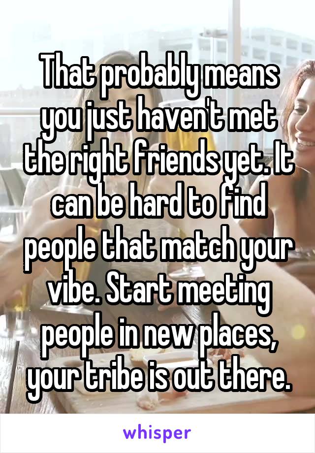 That probably means you just haven't met the right friends yet. It can be hard to find people that match your vibe. Start meeting people in new places, your tribe is out there.