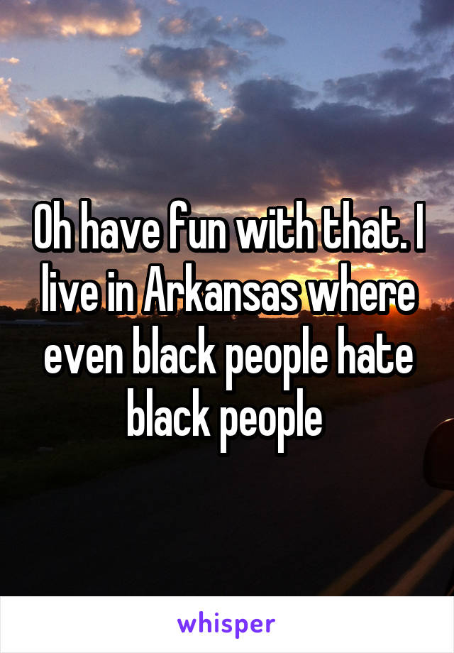 Oh have fun with that. I live in Arkansas where even black people hate black people 