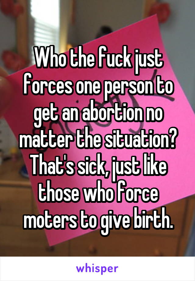 Who the fuck just forces one person to get an abortion no matter the situation? That's sick, just like those who force moters to give birth.