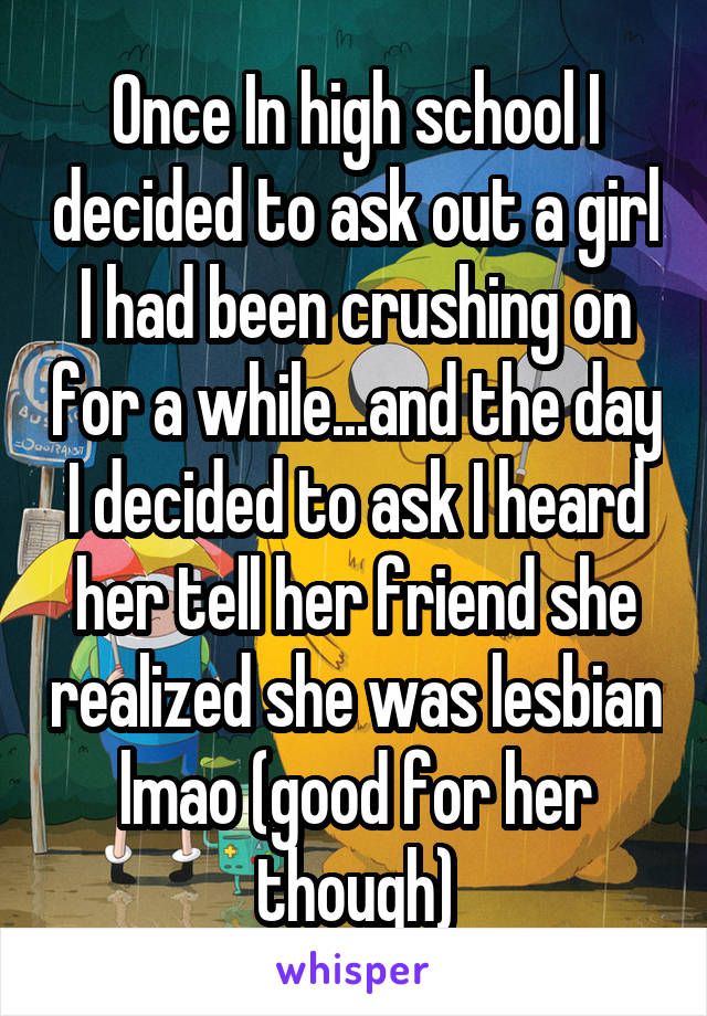Once In high school I decided to ask out a girl I had been crushing on for a while...and the day I decided to ask I heard her tell her friend she realized she was lesbian lmao (good for her though)
