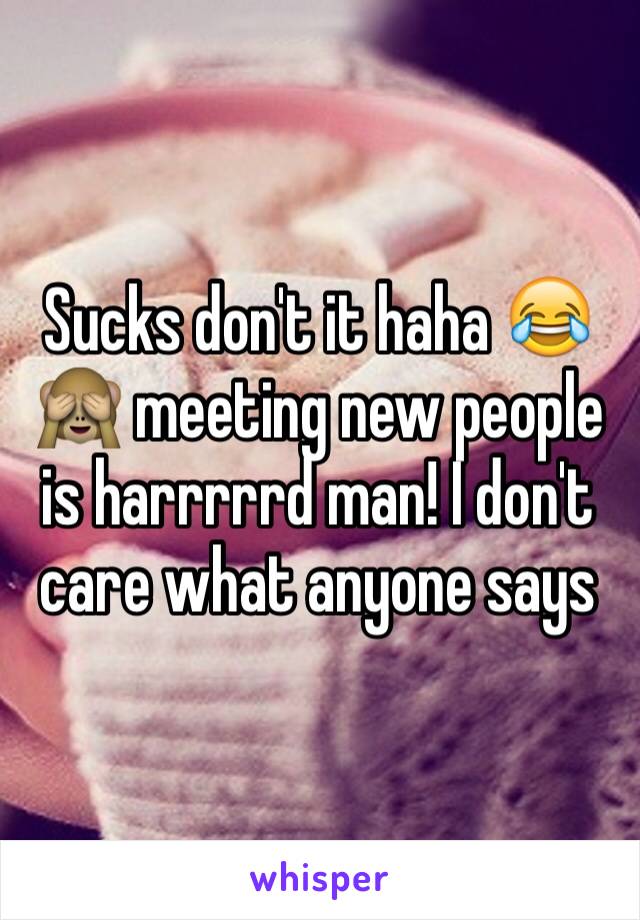 Sucks don't it haha 😂🙈 meeting new people is harrrrrd man! I don't care what anyone says 