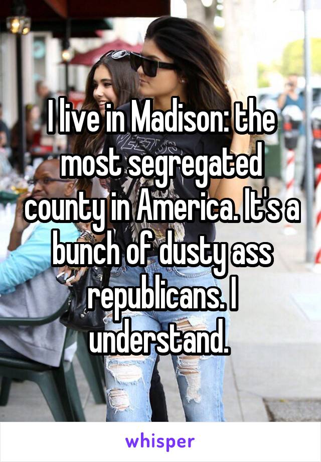 I live in Madison: the most segregated county in America. It's a bunch of dusty ass republicans. I understand. 