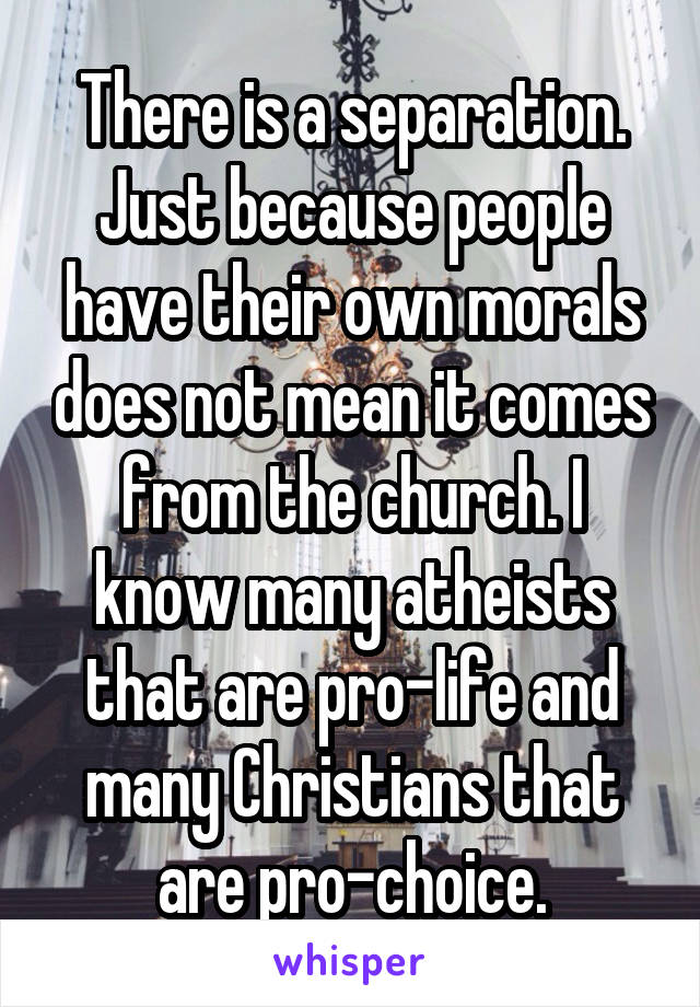 There is a separation. Just because people have their own morals does not mean it comes from the church. I know many atheists that are pro-life and many Christians that are pro-choice.