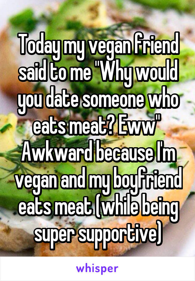 Today my vegan friend said to me "Why would you date someone who eats meat? Eww" 
Awkward because I'm vegan and my boyfriend eats meat (while being super supportive)