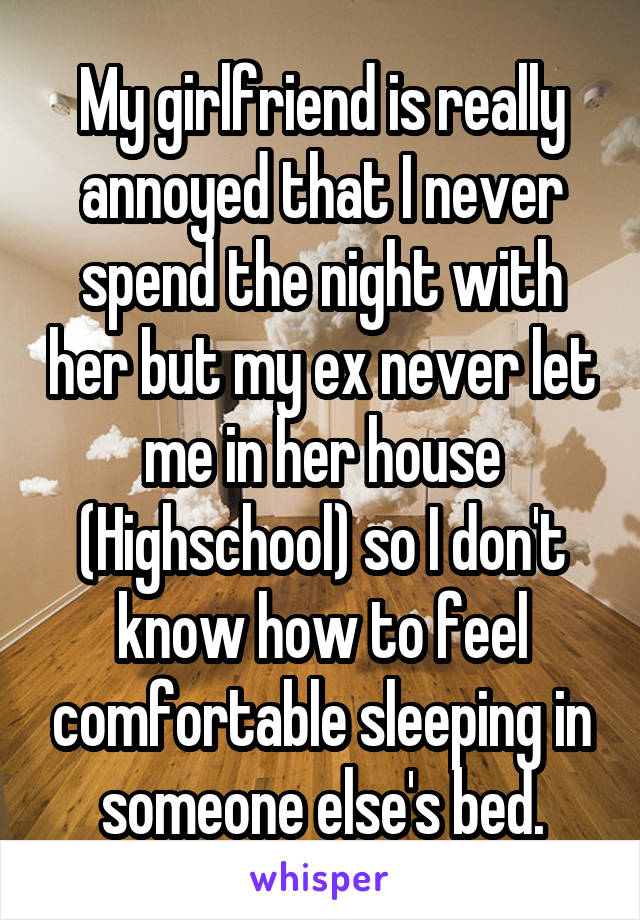 My girlfriend is really annoyed that I never spend the night with her but my ex never let me in her house (Highschool) so I don't know how to feel comfortable sleeping in someone else's bed.