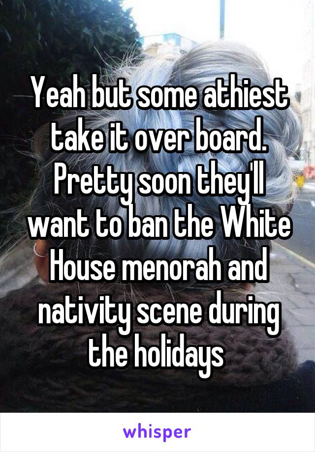 Yeah but some athiest take it over board. Pretty soon they'll want to ban the White House menorah and nativity scene during the holidays 