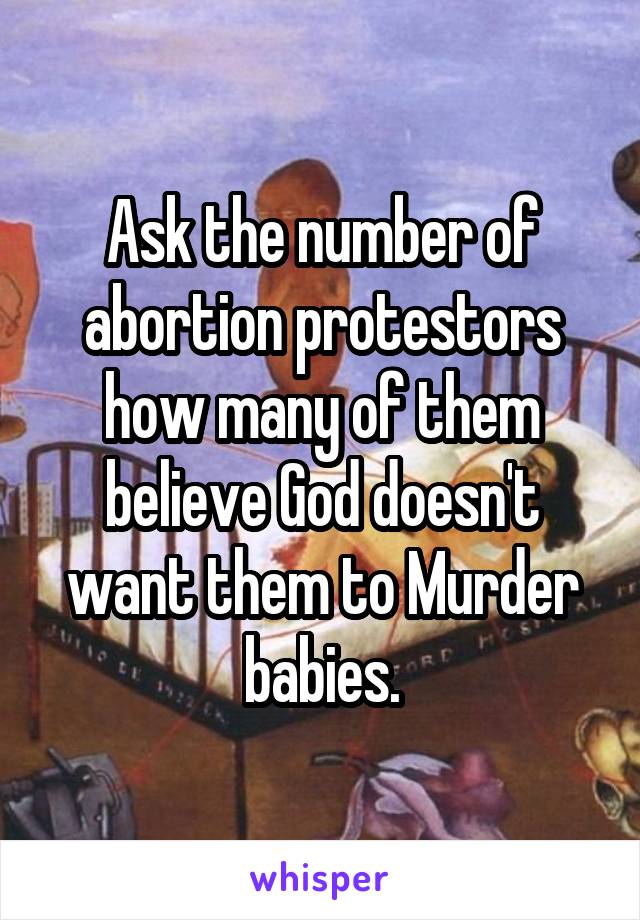 Ask the number of abortion protestors how many of them believe God doesn't want them to Murder babies.