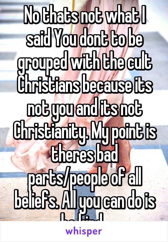 No thats not what I said You dont to be grouped with the cult Christians because its not you and its not Christianity. My point is theres bad parts/people of all beliefs. All you can do is be kind. 