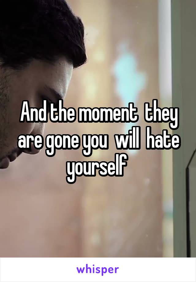 And the moment  they are gone you  will  hate yourself 