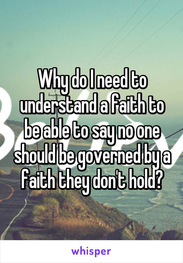 Why do I need to understand a faith to be able to say no one should be governed by a faith they don't hold?