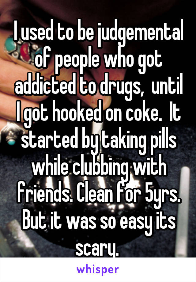 I used to be judgemental of people who got addicted to drugs,  until I got hooked on coke.  It started by taking pills while clubbing with friends. Clean for 5yrs. But it was so easy its scary. 
