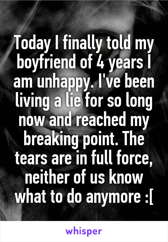 Today I finally told my boyfriend of 4 years I am unhappy. I've been living a lie for so long now and reached my breaking point. The tears are in full force, neither of us know what to do anymore :[