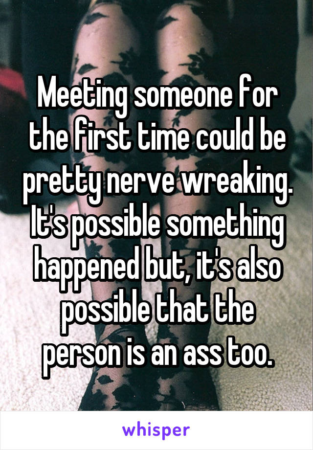 Meeting someone for the first time could be pretty nerve wreaking. It's possible something happened but, it's also possible that the person is an ass too.
