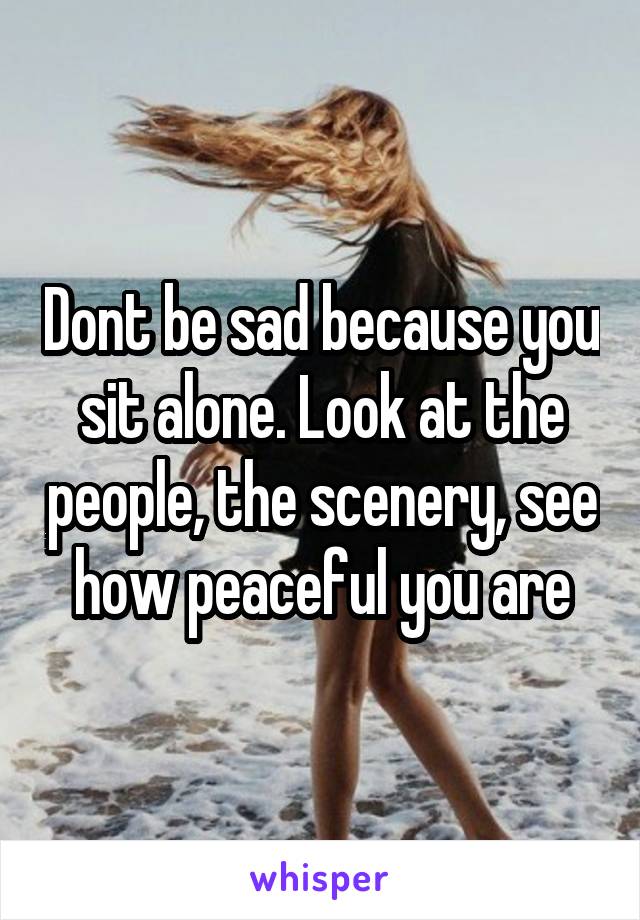 Dont be sad because you sit alone. Look at the people, the scenery, see how peaceful you are