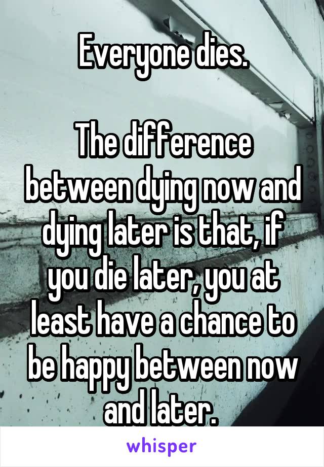 Everyone dies.

The difference between dying now and dying later is that, if you die later, you at least have a chance to be happy between now and later. 