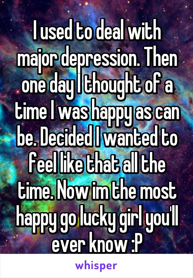 I used to deal with major depression. Then one day I thought of a time I was happy as can be. Decided I wanted to feel like that all the time. Now im the most happy go lucky girl you'll ever know :P