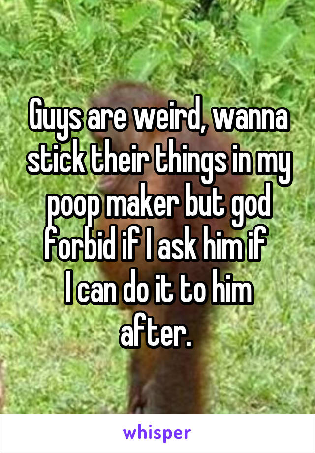 Guys are weird, wanna stick their things in my poop maker but god forbid if I ask him if 
I can do it to him after. 