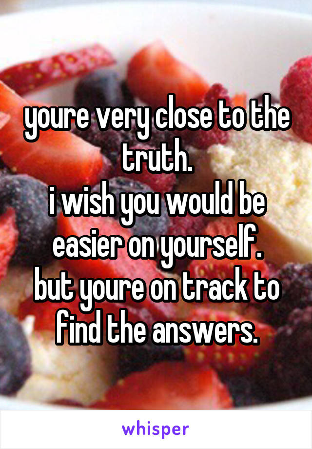 youre very close to the truth.
i wish you would be easier on yourself.
but youre on track to find the answers.