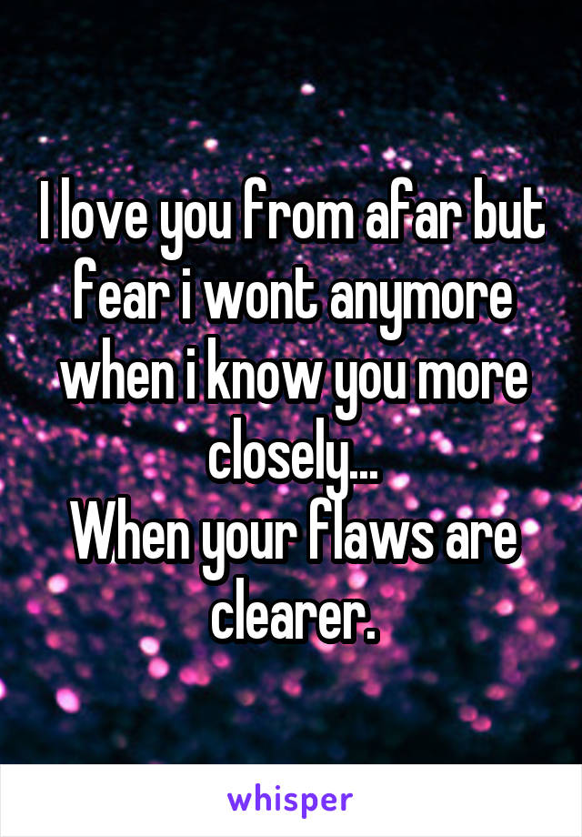 I love you from afar but fear i wont anymore when i know you more closely...
When your flaws are clearer.