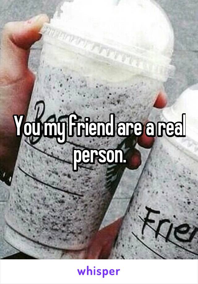 You my friend are a real person.