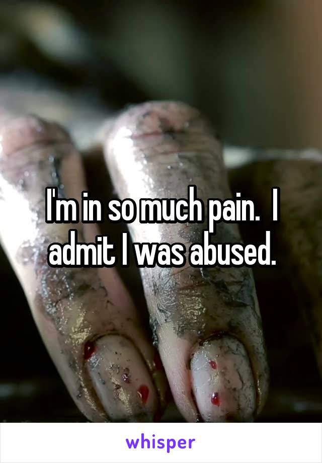 I'm in so much pain.  I admit I was abused.