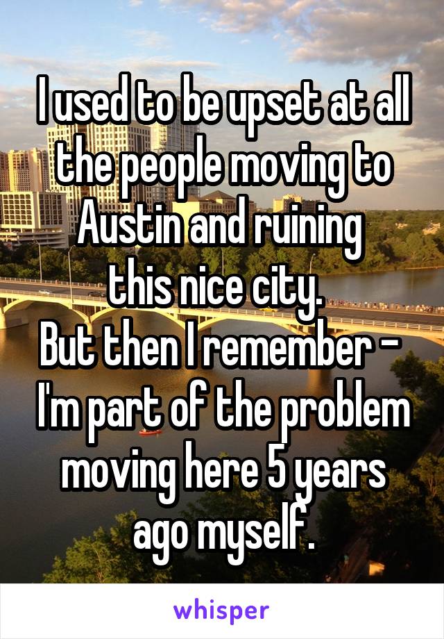 I used to be upset at all the people moving to Austin and ruining 
this nice city.  
But then I remember -  I'm part of the problem moving here 5 years ago myself.