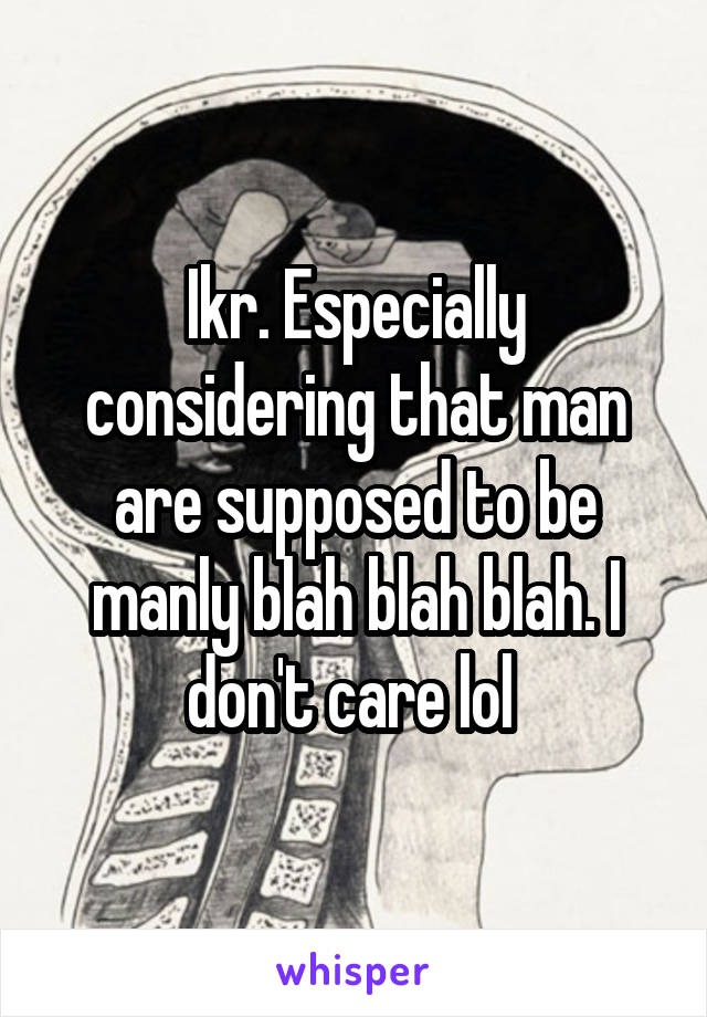 Ikr. Especially considering that man are supposed to be manly blah blah blah. I don't care lol 