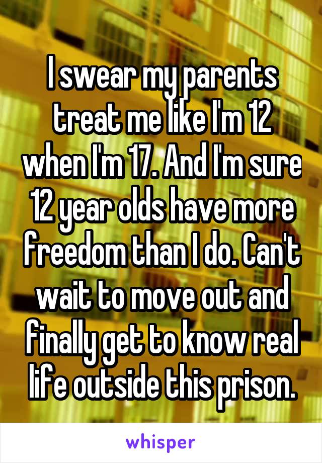 I swear my parents treat me like I'm 12 when I'm 17. And I'm sure 12 year olds have more freedom than I do. Can't wait to move out and finally get to know real life outside this prison.