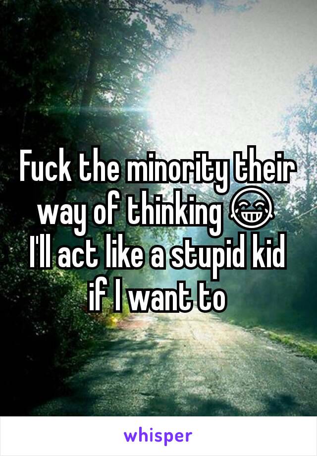 Fuck the minority their way of thinking😂
I'll act like a stupid kid if I want to