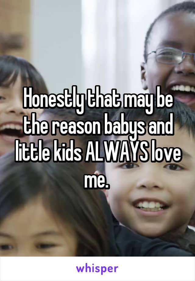 Honestly that may be the reason babys and little kids ALWAYS love me. 