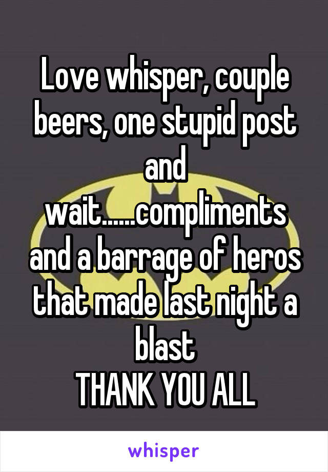 Love whisper, couple beers, one stupid post and wait......compliments and a barrage of heros that made last night a blast
THANK YOU ALL