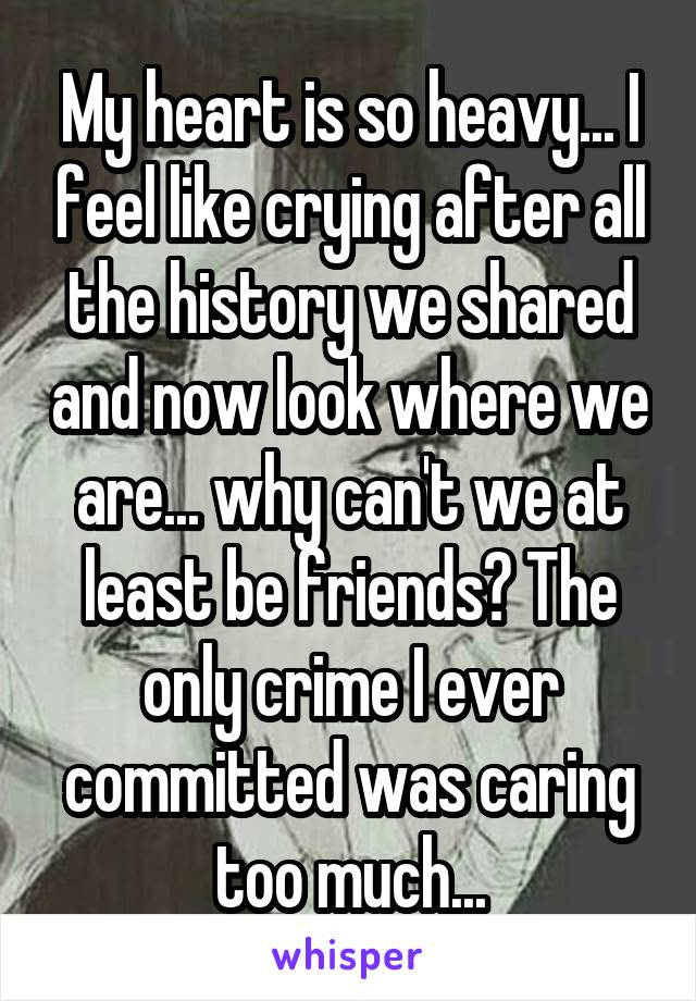 My heart is so heavy... I feel like crying after all the history we shared and now look where we are... why can't we at least be friends? The only crime I ever committed was caring too much...