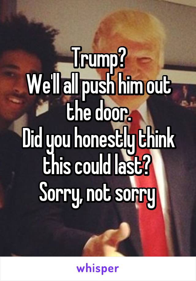 Trump?
We'll all push him out the door.
Did you honestly think this could last? 
Sorry, not sorry 
