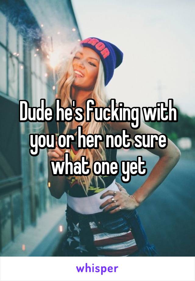 Dude he's fucking with you or her not sure what one yet