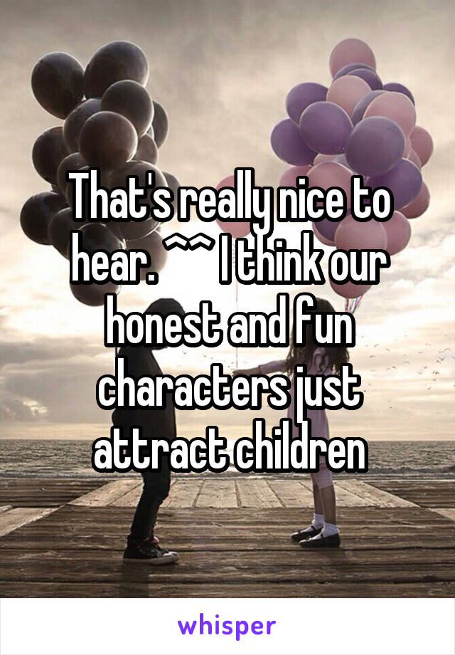 That's really nice to hear. ^^ I think our honest and fun characters just attract children