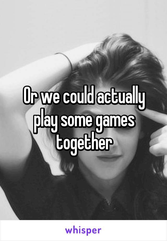 Or we could actually play some games together