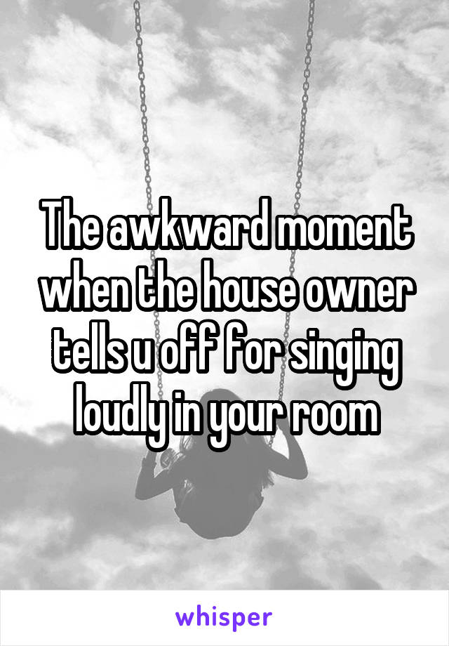 The awkward moment when the house owner tells u off for singing loudly in your room