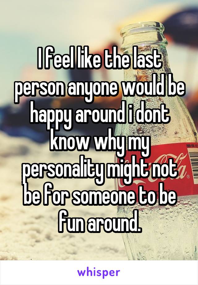 I feel like the last person anyone would be happy around i dont know why my personality might not be for someone to be fun around.