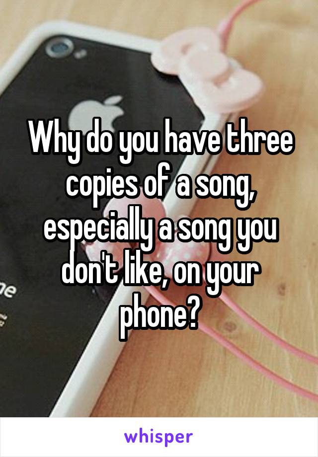 Why do you have three copies of a song, especially a song you don't like, on your phone?