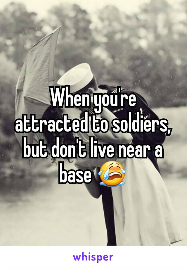 When you're attracted to soldiers, but don't live near a base 😭