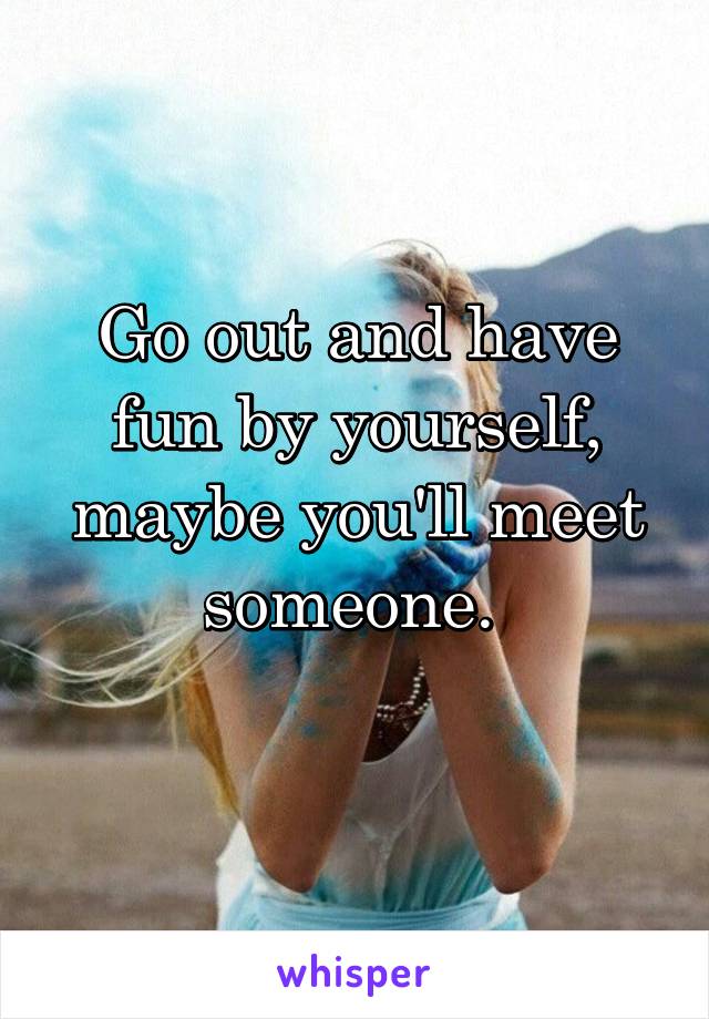 Go out and have fun by yourself, maybe you'll meet someone. 
