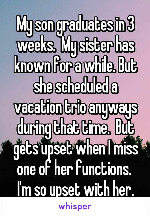 My son graduates in 3 weeks.  My sister has known for a while. But she scheduled a vacation trio anyways during that time.  But gets upset when I miss one of her functions.  I'm so upset with her.
