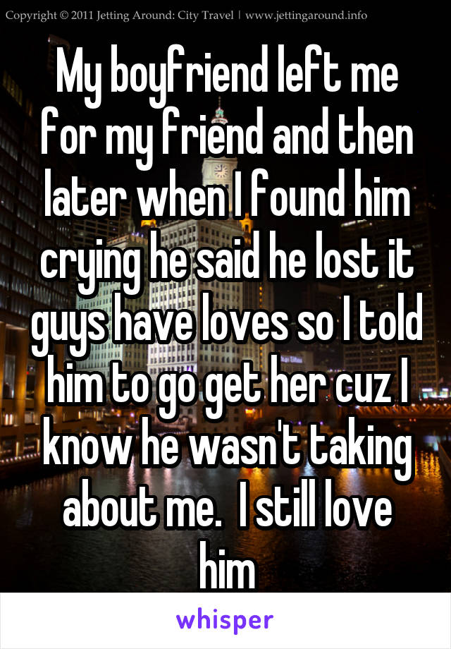 My boyfriend left me for my friend and then later when I found him crying he said he lost it guys have loves so I told him to go get her cuz I know he wasn't taking about me.  I still love him