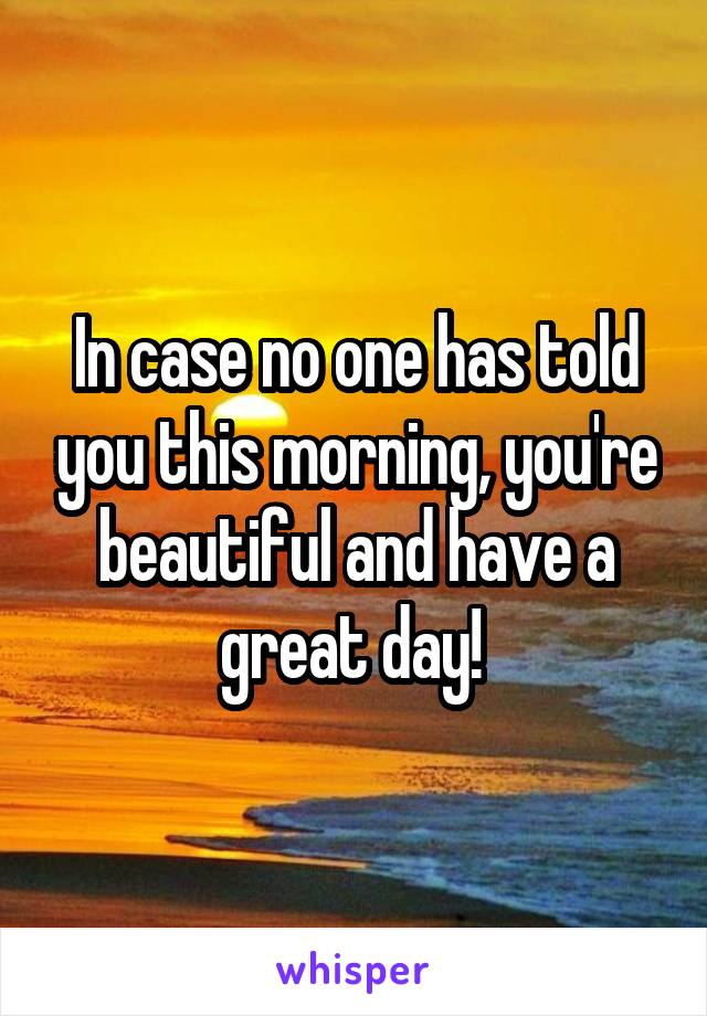 In case no one has told you this morning, you're beautiful and have a great day! 