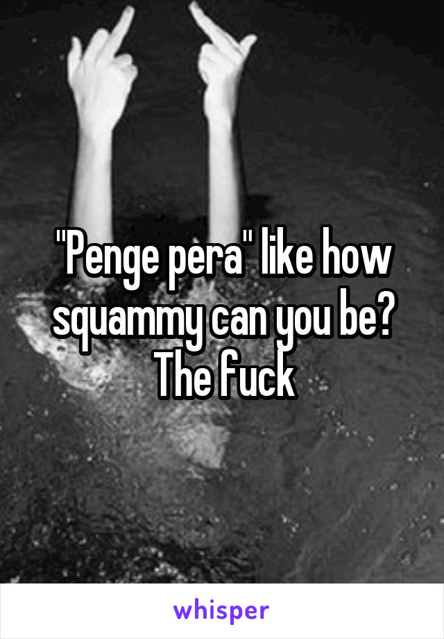 "Penge pera" like how squammy can you be? The fuck